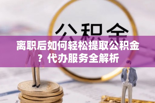 衡南离职后如何轻松提取公积金？代办服务全解析