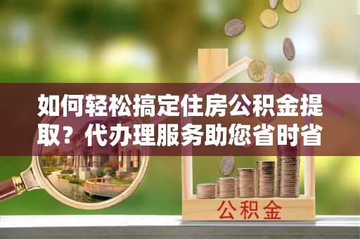 衡南如何轻松搞定住房公积金提取？代办理服务助您省时省力