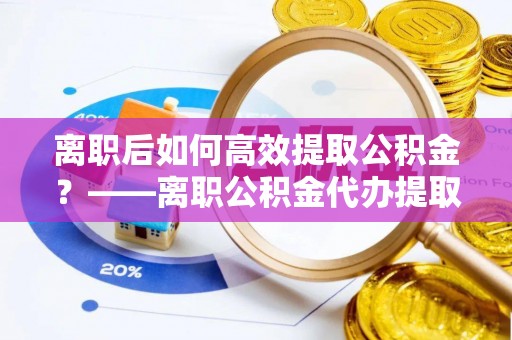 衡南离职后如何高效提取公积金？——离职公积金代办提取全流程解析