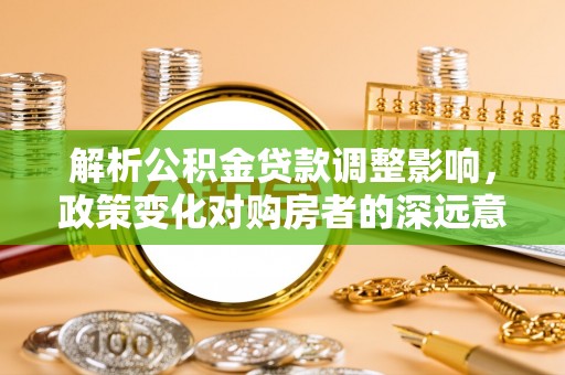 衡南解析公积金贷款调整影响，政策变化对购房者的深远意义