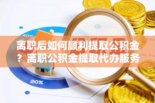 衡南离职后如何顺利提取公积金？离职公积金提取代办服务帮你搞定！