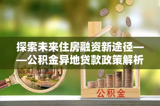 衡南探索未来住房融资新途径——公积金异地贷款政策解析与实践