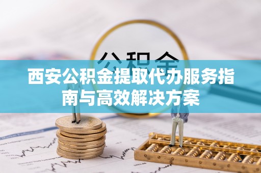 衡南西安公积金提取代办服务指南与高效解决方案