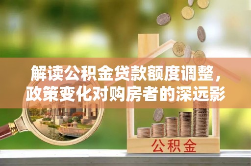 衡南解读公积金贷款额度调整，政策变化对购房者的深远影响
