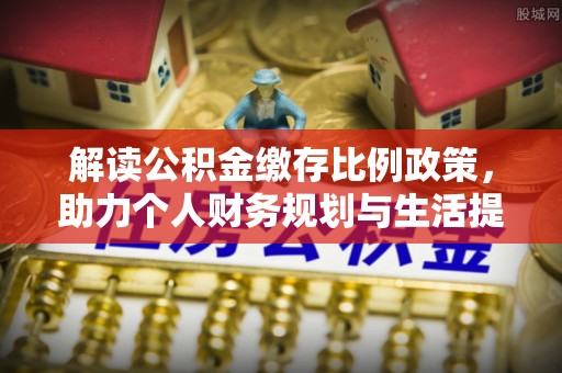 衡南解读公积金缴存比例政策，助力个人财务规划与生活提升
