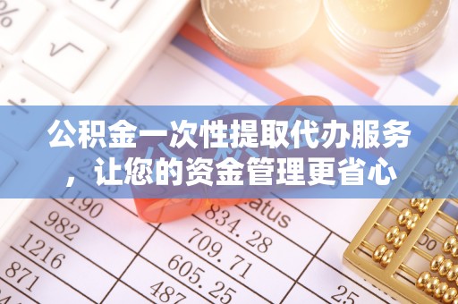 衡南公积金一次性提取代办服务，让您的资金管理更省心