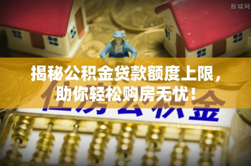 衡南揭秘公积金贷款额度上限，助你轻松购房无忧！