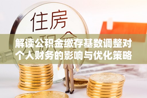 衡南解读公积金缴存基数调整对个人财务的影响与优化策略