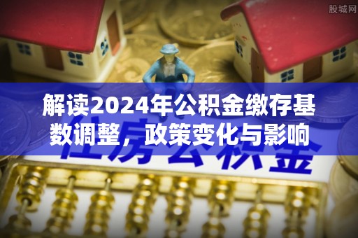 衡南解读2024年公积金缴存基数调整，政策变化与影响