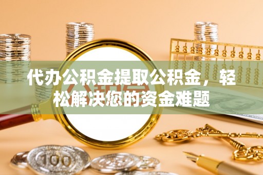 衡南代办公积金提取公积金，轻松解决您的资金难题