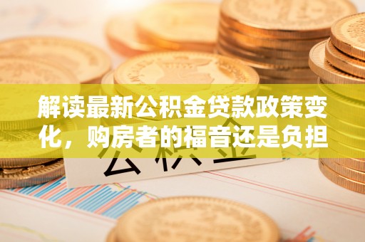 衡南解读最新公积金贷款政策变化，购房者的福音还是负担？
