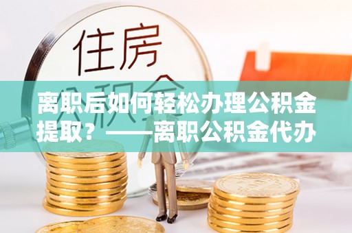衡南离职后如何轻松办理公积金提取？——离职公积金代办提取服务详解