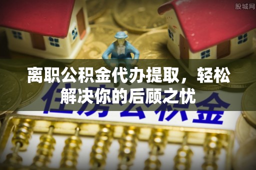 衡南离职公积金代办提取，轻松解决你的后顾之忧