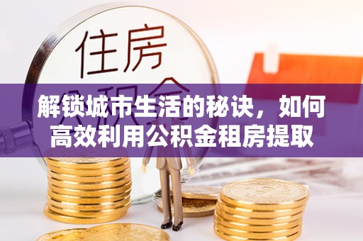 衡南解锁城市生活的秘诀，如何高效利用公积金租房提取