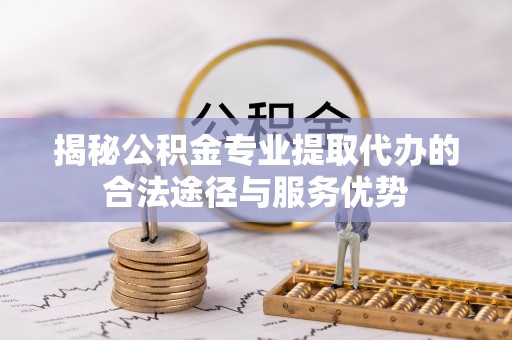 衡南揭秘公积金专业提取代办的合法途径与服务优势