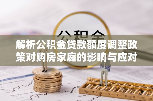 衡南解析公积金贷款额度调整政策对购房家庭的影响与应对策略