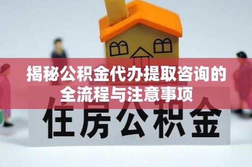 衡南揭秘公积金代办提取咨询的全流程与注意事项