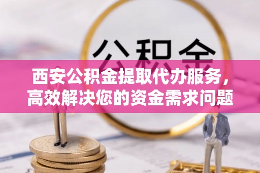 衡南西安公积金提取代办服务，高效解决您的资金需求问题