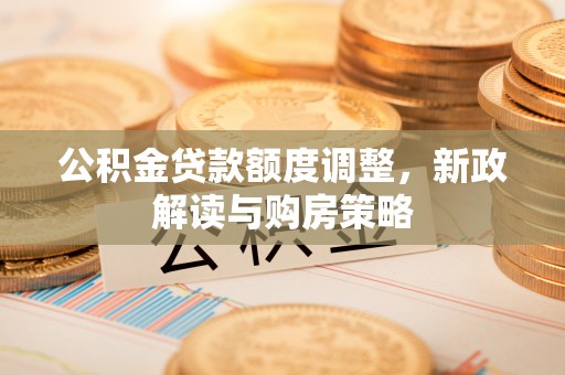衡南公积金贷款额度调整，新政解读与购房策略