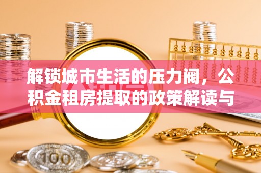 衡南解锁城市生活的压力阀，公积金租房提取的政策解读与实践指南