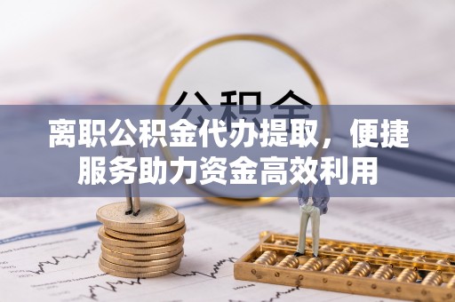 衡南离职公积金代办提取，便捷服务助力资金高效利用