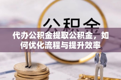 衡南代办公积金提取公积金，如何优化流程与提升效率