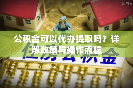 衡南公积金可以代办提取吗？详解政策与操作流程