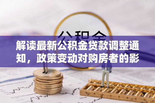 衡南解读最新公积金贷款调整通知，政策变动对购房者的影响