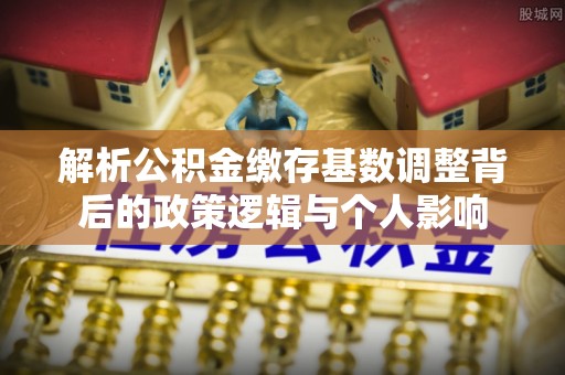 衡南解析公积金缴存基数调整背后的政策逻辑与个人影响