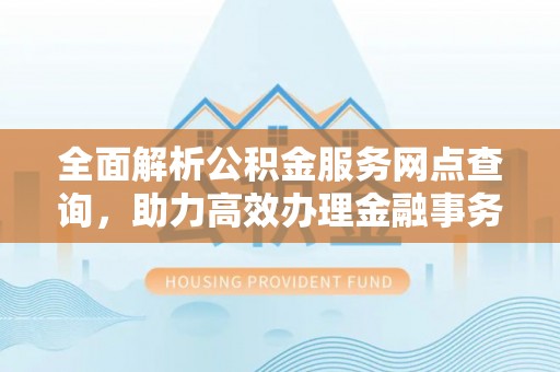 衡南全面解析公积金服务网点查询，助力高效办理金融事务