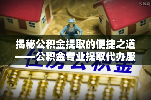 衡南揭秘公积金提取的便捷之道——公积金专业提取代办服务解析