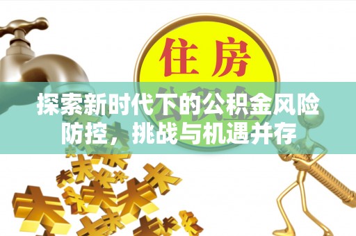 衡南探索新时代下的公积金风险防控，挑战与机遇并存