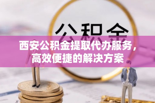 衡南西安公积金提取代办服务，高效便捷的解决方案