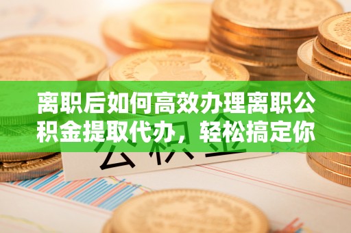 衡南离职后如何高效办理离职公积金提取代办，轻松搞定你的公积金