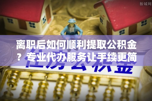 衡南离职后如何顺利提取公积金？专业代办服务让手续更简单