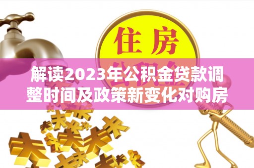 衡南解读2023年公积金贷款调整时间及政策新变化对购房的影响