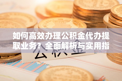 衡南如何高效办理公积金代办提取业务？全面解析与实用指南