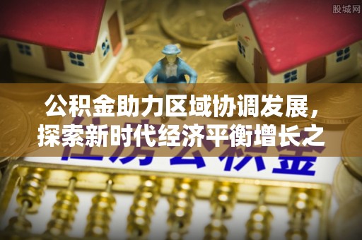 衡南公积金助力区域协调发展，探索新时代经济平衡增长之道