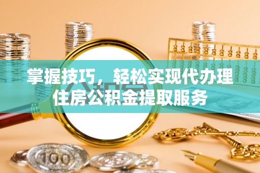 衡南掌握技巧，轻松实现代办理住房公积金提取服务