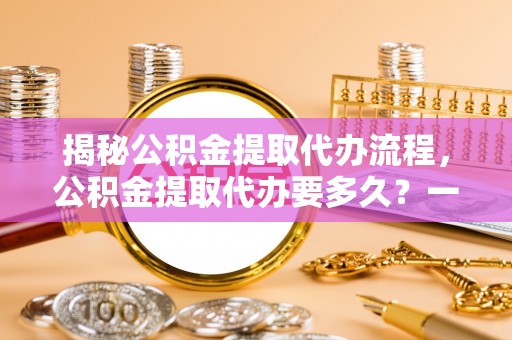衡南揭秘公积金提取代办流程，公积金提取代办要多久？一文读懂