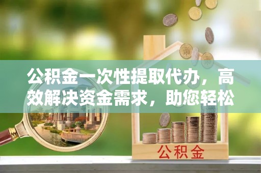 衡南公积金一次性提取代办，高效解决资金需求，助您轻松应对生活难题