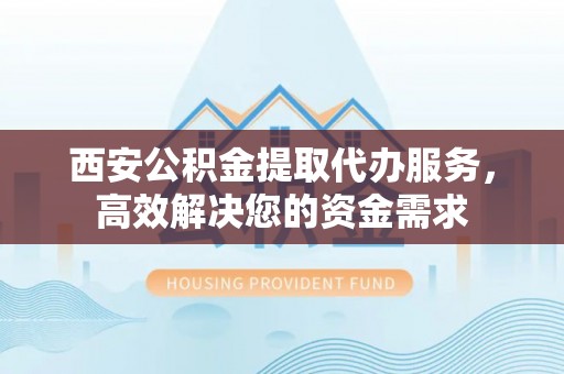 衡南西安公积金提取代办服务，高效解决您的资金需求