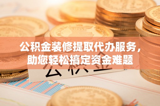 衡南公积金装修提取代办服务，助您轻松搞定资金难题
