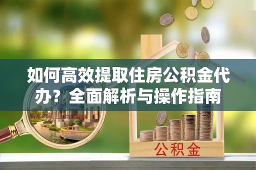 衡南如何高效提取住房公积金代办？全面解析与操作指南