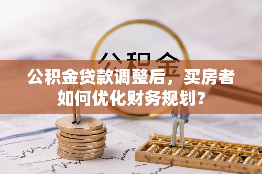 衡南公积金贷款调整后，买房者如何优化财务规划？