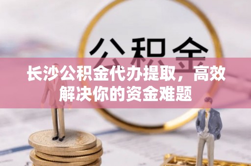 衡南长沙公积金代办提取，高效解决你的资金难题