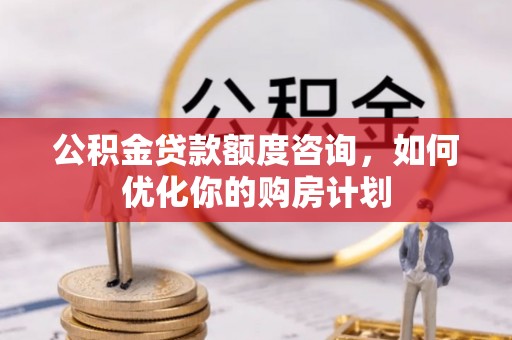 衡南公积金贷款额度咨询，如何优化你的购房计划