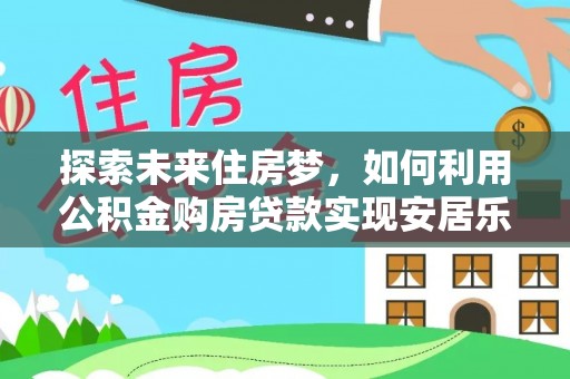衡南探索未来住房梦，如何利用公积金购房贷款实现安居乐业