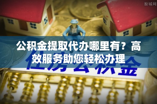 衡南公积金提取代办哪里有？高效服务助您轻松办理