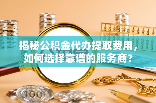 衡南揭秘公积金代办提取费用，如何选择靠谱的服务商？